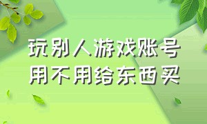 玩别人游戏账号用不用给东西买（给别人游戏账号和密码有事吗）