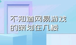 不知道网易游戏的策划在几楼（网易游戏有几个游戏工作室）