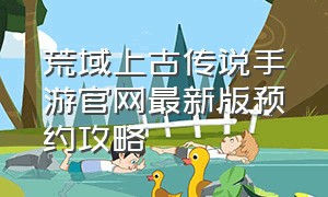 荒域上古传说手游官网最新版预约攻略（上古传说手游官网下载）