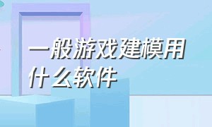 一般游戏建模用什么软件（一般游戏建模用什么软件比较好）