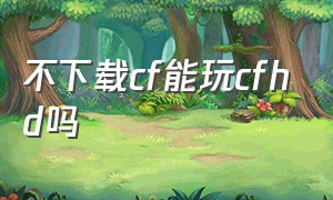 不下载cf能玩cfhd吗（cfhd要下载cf才能玩吗）