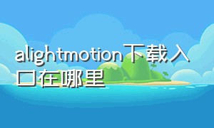 alightmotion下载入口在哪里（alightmotion下载入口免费版）