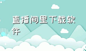 直播间里下载软件（直播间app官方下载）