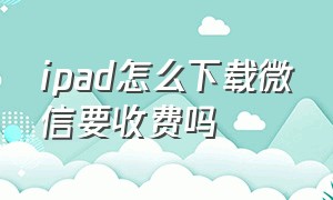 ipad怎么下载微信要收费吗