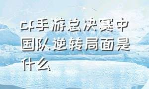 cf手游总决赛中国队逆转局面是什么