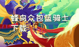 蜂鸟众包蓝骑士下载（蜂鸟众包怎么下载旧版本）