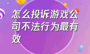 怎么投诉游戏公司不法行为最有效