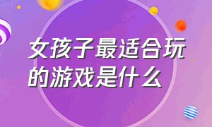 女孩子最适合玩的游戏是什么（适合女生玩的游戏有几个）