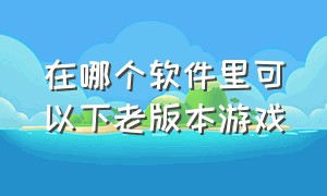 在哪个软件里可以下老版本游戏（哪个软件可以下载各个版本的游戏）