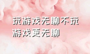 玩游戏无聊不玩游戏更无聊