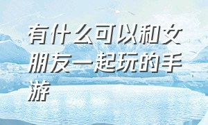 有什么可以和女朋友一起玩的手游（有什么手游可以和女朋友一起玩）