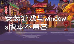 安装游戏与windows版本不兼容（安装的软件与windows版本不兼容）