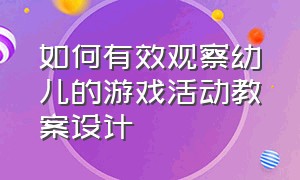 如何有效观察幼儿的游戏活动教案设计