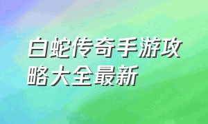 白蛇传奇手游攻略大全最新