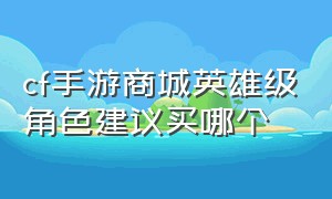 cf手游商城英雄级角色建议买哪个