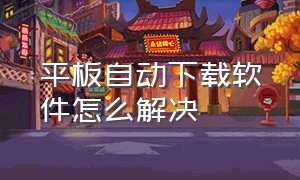 平板自动下载软件怎么解决（平板自动下载软件怎么解决问题）