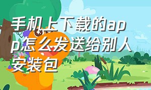 手机上下载的app怎么发送给别人安装包（已安装的app怎么发给别人）