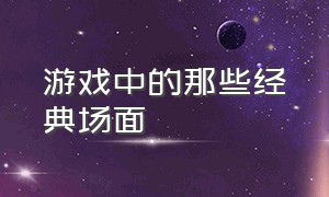 游戏中的那些经典场面（游戏中的那些经典场面作文）