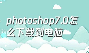 photoshop7.0怎么下载到电脑（电脑怎么下载photoshop7.0免费版）