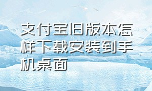 支付宝旧版本怎样下载安装到手机桌面（支付宝旧版本官方下载）