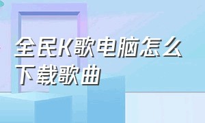 全民K歌电脑怎么下载歌曲（全民K歌怎么下载自己的歌曲）