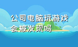 公司电脑玩游戏会被发现吗