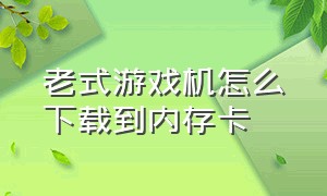 老式游戏机怎么下载到内存卡（怎么把手机里的游戏下载到内存卡）