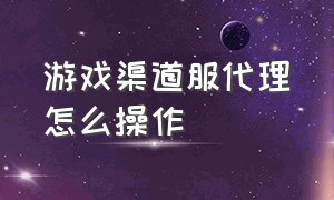 游戏渠道服代理怎么操作