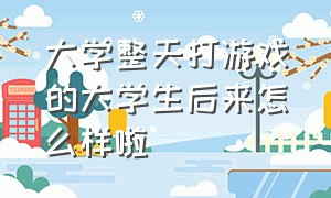 大学整天打游戏的大学生后来怎么样啦