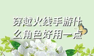 穿越火线手游什么角色好用一点（穿越火线手游福利中心领取礼包）