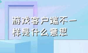 游戏客户端不一样是什么意思（游戏提示修改游戏客户端啥意思）