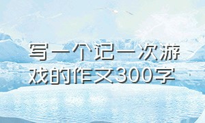 写一个记一次游戏的作文300字（记录一次游戏的过程作文300字）