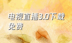 电视直播3.0下载免费（电视直播3.0下载免费安装）