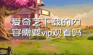 爱奇艺下载的内容需要vip观看吗（爱奇艺离线下载也要vip观看吗）