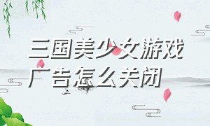 三国美少女游戏广告怎么关闭（三国游戏广告女性化）