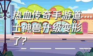 热血传奇手游道士神兽升级变形了?（热血传奇手游道士装备排行）