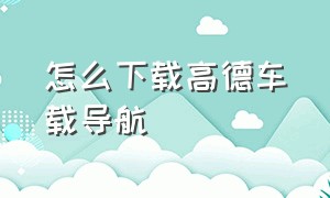 怎么下载高德车载导航（车载高德导航下载离线导航怎么下）