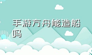 手游方舟能造船吗（手游方舟能造船吗视频）