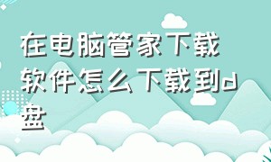 在电脑管家下载软件怎么下载到d盘