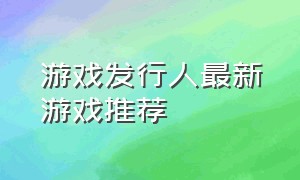 游戏发行人最新游戏推荐（游戏发行人最好发几个游戏）