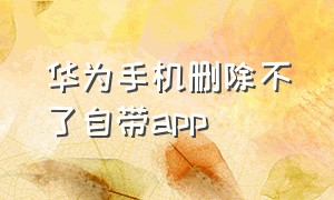 华为手机删除不了自带app（华为自带app怎么彻底删除）