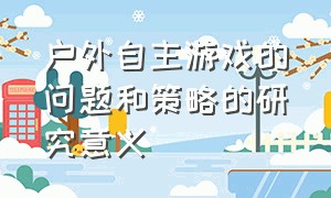 户外自主游戏的问题和策略的研究意义（户外自主游戏遇到的困惑和问题）