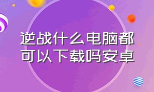 逆战什么电脑都可以下载吗安卓（安卓手机端逆战怎么下载）