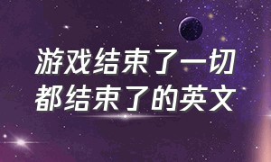 游戏结束了一切都结束了的英文