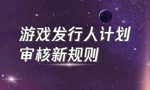 游戏发行人计划审核新规则