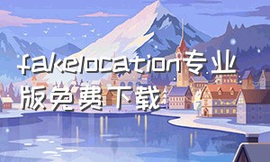 fakelocation专业版免费下载（fake location 专业版）