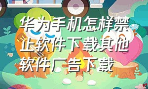 华为手机怎样禁止软件下载其他软件广告下载