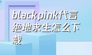 blackpink代言绝地求生怎么下载（blackpink绝地求生联名在哪下载）