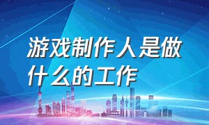 游戏制作人是做什么的工作（游戏制作人是干什么的）