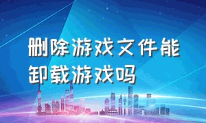 删除游戏文件能卸载游戏吗